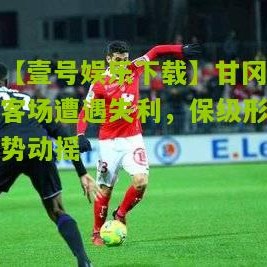 【壹号娱乐下载】甘冈客场遭遇失利，保级形势动摇