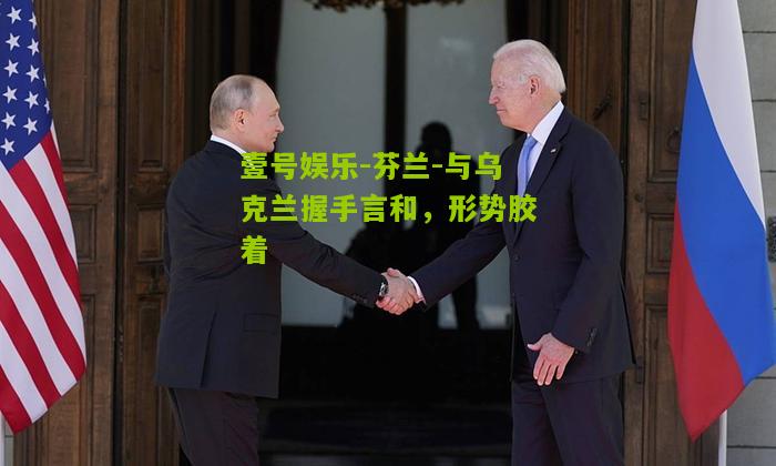 芬兰-与乌克兰握手言和,形势胶着 芬兰-与乌克兰握手言和,形势胶着
